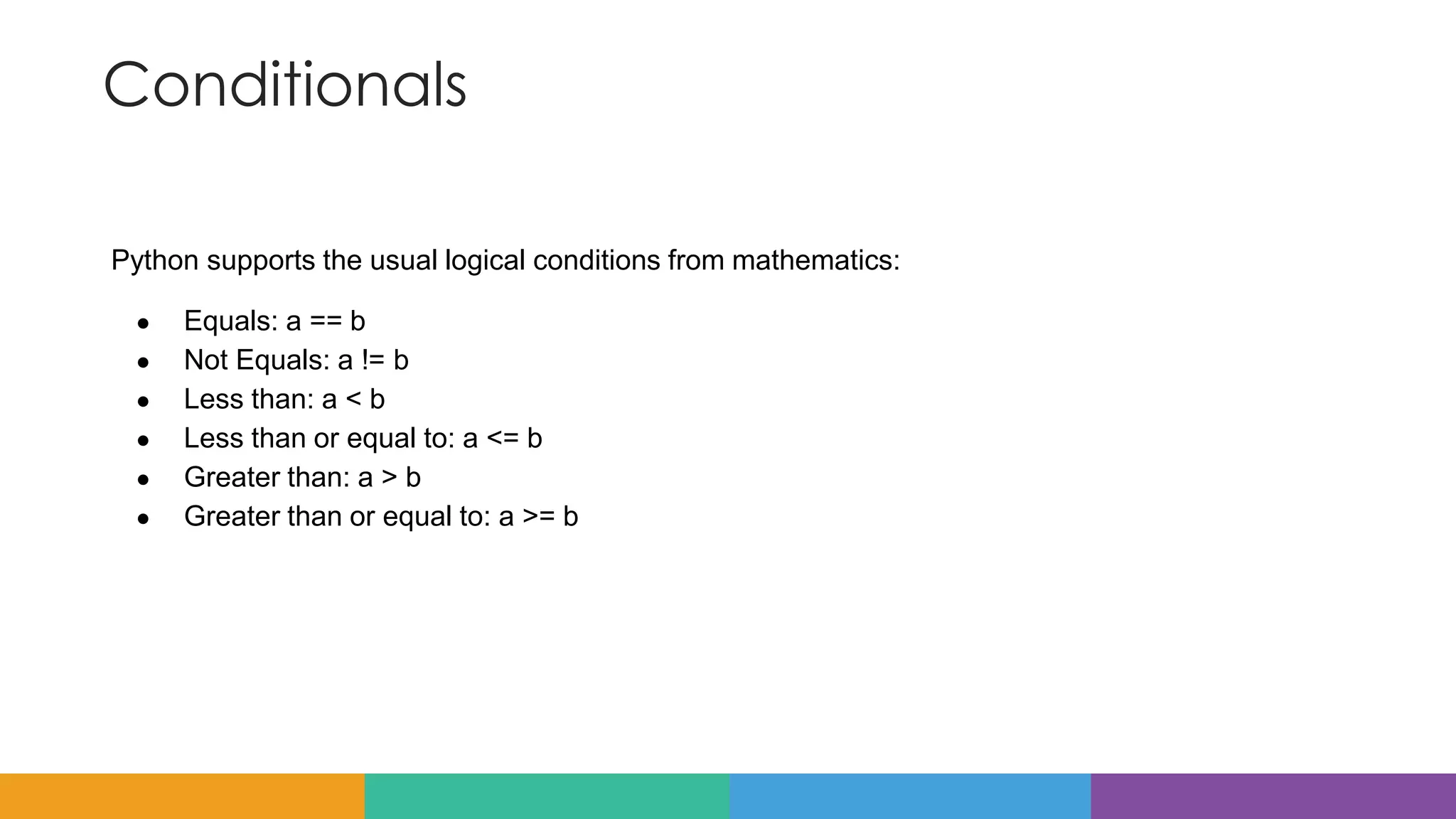 Conditionals
Python supports the usual logical conditions from mathematics:
● Equals: a == b
● Not Equals: a != b
● Less than: a < b
● Less than or equal to: a <= b
● Greater than: a > b
● Greater than or equal to: a >= b
 