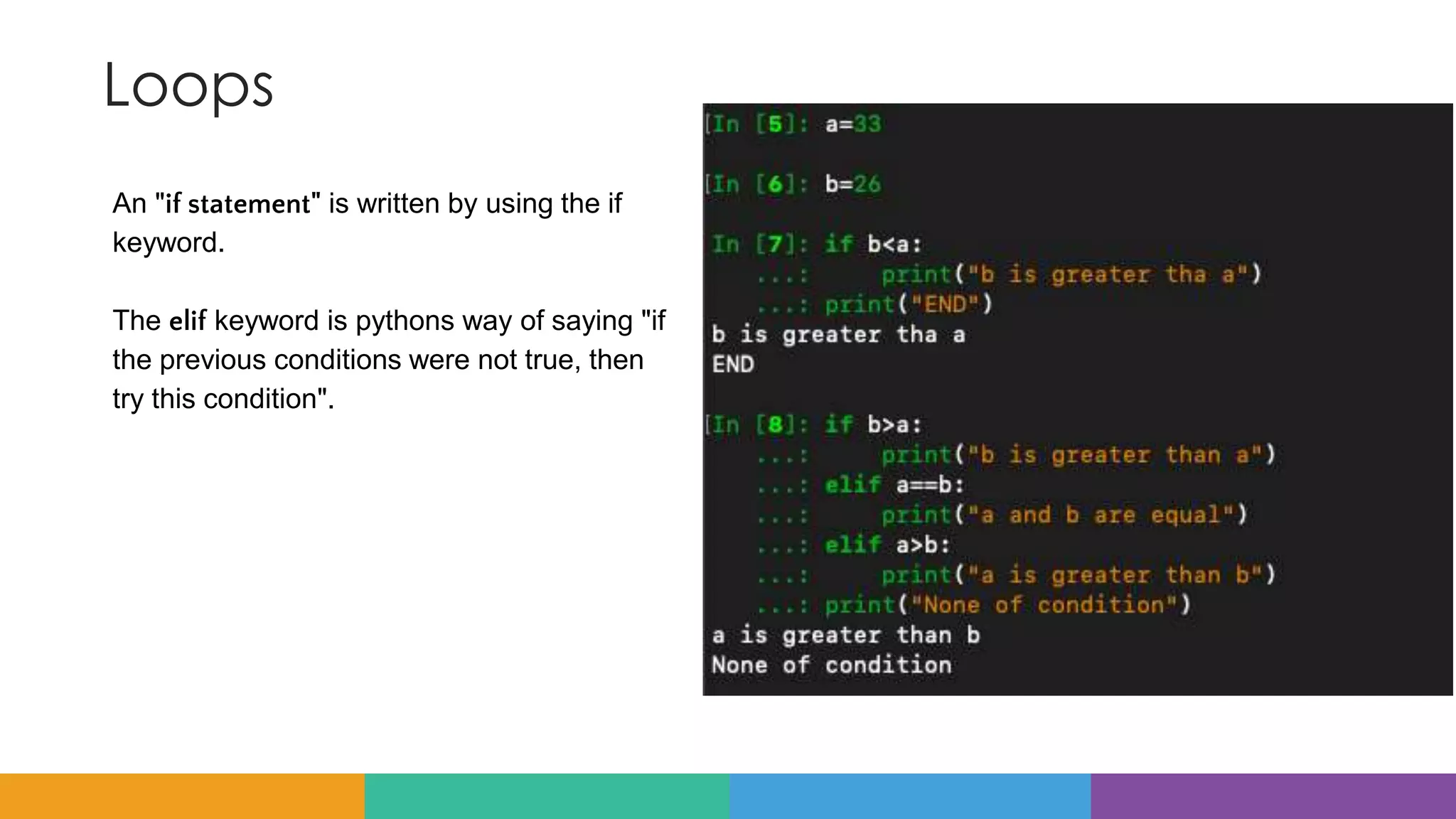 Loops
An "if statement" is written by using the if
keyword.
The elif keyword is pythons way of saying "if
the previous conditions were not true, then
try this condition".
 