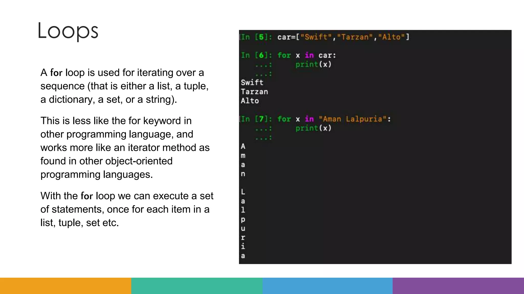 Loops
A for loop is used for iterating over a
sequence (that is either a list, a tuple,
a dictionary, a set, or a string).
This is less like the for keyword in
other programming language, and
works more like an iterator method as
found in other object-oriented
programming languages.
With the for loop we can execute a set
of statements, once for each item in a
list, tuple, set etc.
 