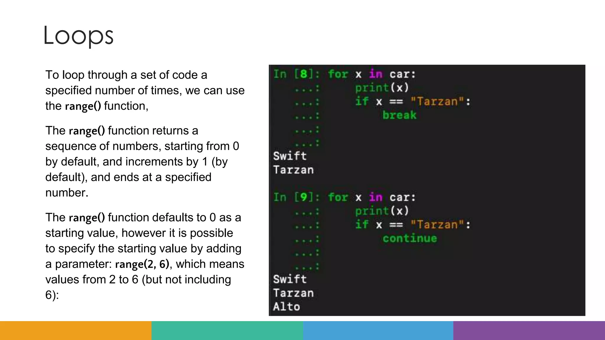Loops
To loop through a set of code a
specified number of times, we can use
the range() function,
The range() function returns a
sequence of numbers, starting from 0
by default, and increments by 1 (by
default), and ends at a specified
number.
The range() function defaults to 0 as a
starting value, however it is possible
to specify the starting value by adding
a parameter: range(2, 6), which means
values from 2 to 6 (but not including
6):
 