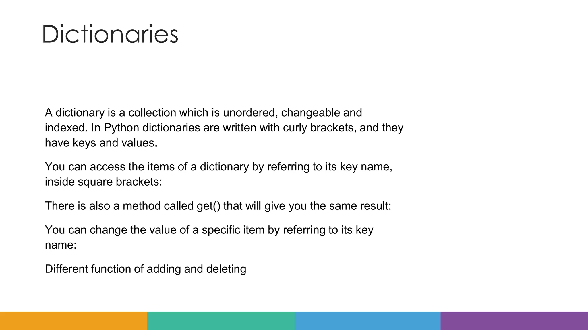 Dictionaries
A dictionary is a collection which is unordered, changeable and
indexed. In Python dictionaries are written with curly brackets, and they
have keys and values.
You can access the items of a dictionary by referring to its key name,
inside square brackets:
There is also a method called get() that will give you the same result:
You can change the value of a specific item by referring to its key
name:
Different function of adding and deleting
 