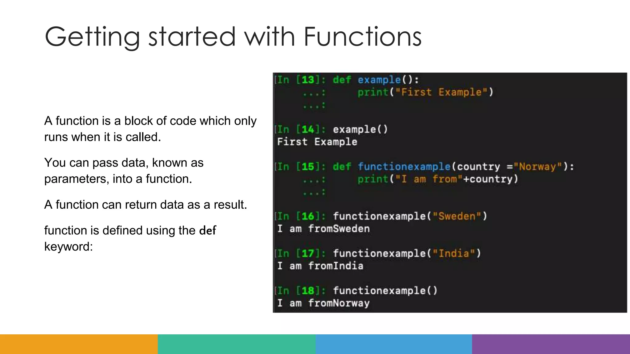 Getting started with Functions
A function is a block of code which only
runs when it is called.
You can pass data, known as
parameters, into a function.
A function can return data as a result.
function is defined using the def
keyword:
 