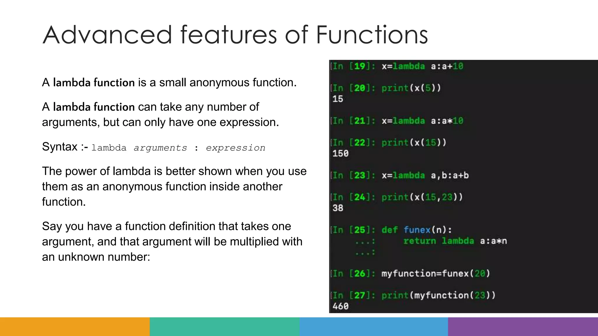 Advanced features of Functions
A lambda function is a small anonymous function.
A lambda function can take any number of
arguments, but can only have one expression.
Syntax :- lambda arguments : expression
The power of lambda is better shown when you use
them as an anonymous function inside another
function.
Say you have a function definition that takes one
argument, and that argument will be multiplied with
an unknown number:
 