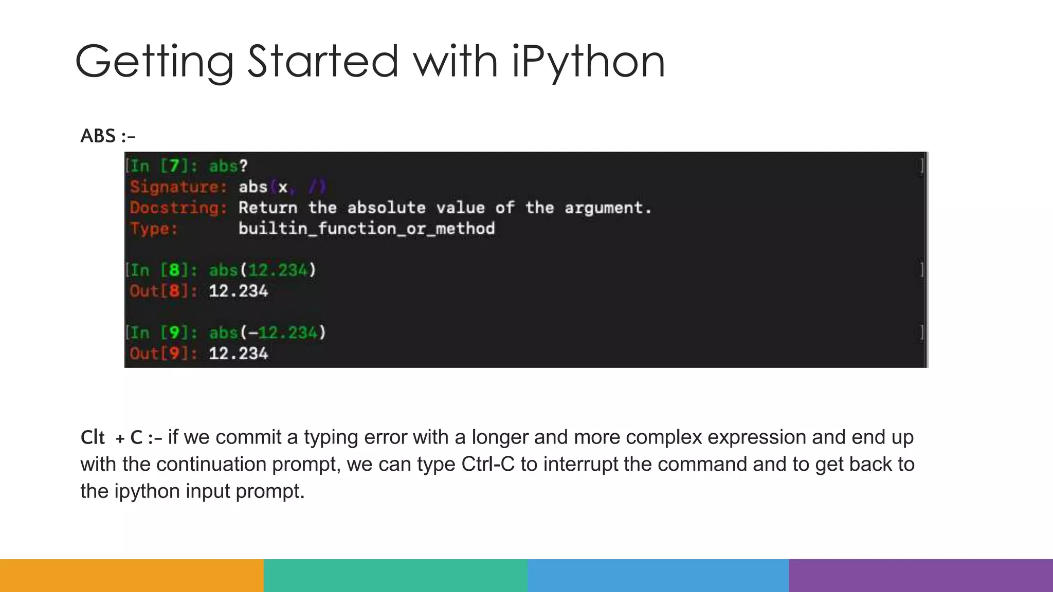 Getting Started with iPython
ABS :-
Clt + C :- if we commit a typing error with a longer and more complex expression and end up
with the continuation prompt, we can type Ctrl-C to interrupt the command and to get back to
the ipython input prompt.
 