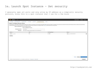 1e. Launch Spot Instance – Set security
I generally open all ports and only allow my IP address as a simplistic security
protocol, since this is a spot instance that I use for a few hours

http://randyzwitch.com

 