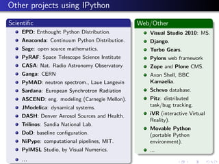 Other projects using IPython
Scientiﬁc
EPD: Enthought Python Distribution.
Anaconda: Continuum Python Distribution.
Sage: open source mathematics.
PyRAF: Space Telescope Science Institute
CASA: Nat. Radio Astronomy Observatory
Ganga: CERN
PyMAD: neutron spectrom., Laue Langevin
Sardana: European Synchrotron Radiation
ASCEND: eng. modeling (Carnegie Mellon).
JModelica: dynamical systems.
DASH: Denver Aerosol Sources and Health.
Trilinos: Sandia National Lab.
DoD: baseline conﬁguration.
NiPype: computational pipelines, MIT.
PyIMSL Studio, by Visual Numerics.
...
Web/Other
Visual Studio 2010: MS.
Django.
Turbo Gears.
Pylons web framework
Zope and Plone CMS.
Axon Shell, BBC
Kamaelia.
Schevo database.
Pitz: distributed
task/bug tracking.
iVR (interactive Virtual
Reality).
Movable Python
(portable Python
environment).
...
 