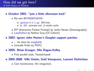 How did we get here?
A brief history of IPython
October 2001: “just a little afternoon hack”
My own $PYTHONSTARTUP:
ipython-0.0.1.py: 259 lines.
In [N]: prompts and _N results cache.
IPP (Interactive Python Prompt) by Janko Hauser (Oceanography)
LazyPython by Nathan Gray (CS Caltech)
2002: Ignore John Hunter’s Gnuplot support patches
... let there be matplotlib
(actually ﬁnish my PhD!)
2005: Brian Granger, Min Ragan-Kelley
First parallel tools, Twisted-based
2005-2008: Ville Vainio, Gaël Varoquaux, Laurent Dufréchou
Core maintenance, Wx integration.
 