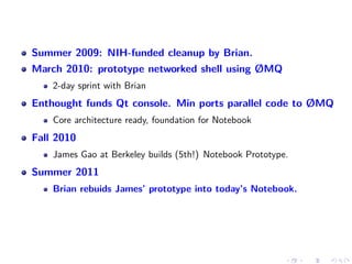 Summer 2009: NIH-funded cleanup by Brian.
March 2010: prototype networked shell using ØMQ
2-day sprint with Brian
Enthought funds Qt console. Min ports parallel code to ØMQ
Core architecture ready, foundation for Notebook
Fall 2010
James Gao at Berkeley builds (5th!) Notebook Prototype.
Summer 2011
Brian rebuids James’ prototype into today’s Notebook.
 