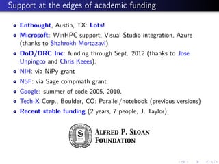 Support at the edges of academic funding
Enthought, Austin, TX: Lots!
Microsoft: WinHPC support, Visual Studio integration, Azure
(thanks to Shahrokh Mortazavi).
DoD/DRC Inc: funding through Sept. 2012 (thanks to Jose
Unpingco and Chris Keees).
NIH: via NiPy grant
NSF: via Sage compmath grant
Google: summer of code 2005, 2010.
Tech-X Corp., Boulder, CO: Parallel/notebook (previous versions)
Recent stable funding (2 years, 7 people, J. Taylor):
 