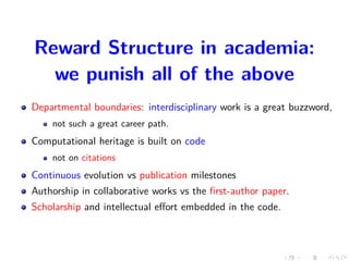 Reward Structure in academia:
we punish all of the above
Departmental boundaries: interdisciplinary work is a great buzzword,
not such a great career path.
Computational heritage is built on code
not on citations
Continuous evolution vs publication milestones
Authorship in collaborative works vs the ﬁrst-author paper.
Scholarship and intellectual eﬀort embedded in the code.
 