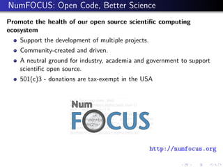 NumFOCUS: Open Code, Better Science
Promote the health of our open source scientiﬁc computing
ecosystem
Support the development of multiple projects.
Community-created and driven.
A neutral ground for industry, academia and government to support
scientiﬁc open source.
501(c)3 - donations are tax-exempt in the USA
http://numfocus.org
 