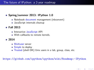 The future of IPython: a 2-year roadmap
Spring/summer 2013: IPython 1.0
Notebook document management (nbconvert)
JavaScript internals cleanup
Fall 2013
Interactive JavaScript API
With callbacks to remote kernels.
2014
Multiuser server
Simple to deploy
Trusted (shell OK) Unix users in a lab, group, class, etc.
https://github.com/ipython/ipython/wiki/Roadmap:-IPython
 