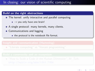 In closing: our vision of scientiﬁc computing
Build on the right abstractions
The kernel: unify interactive and parallel computing
→ you only have one brain!
A single protocol: many kernels, many clients.
Communications and logging
the protocol is the notebook ﬁle format.
Insight and communication (Hamming)
“Literate computing” vs “literate programming”.
Build a community and an ecosystem
“How to Scale a Code in the Human Dimension”, M. Turk,
http://arxiv.org/abs/1301.7064.
 
