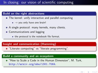 In closing: our vision of scientiﬁc computing
Build on the right abstractions
The kernel: unify interactive and parallel computing
→ you only have one brain!
A single protocol: many kernels, many clients.
Communications and logging
the protocol is the notebook ﬁle format.
Insight and communication (Hamming)
“Literate computing” vs “literate programming”.
Build a community and an ecosystem
“How to Scale a Code in the Human Dimension”, M. Turk,
http://arxiv.org/abs/1301.7064.
 