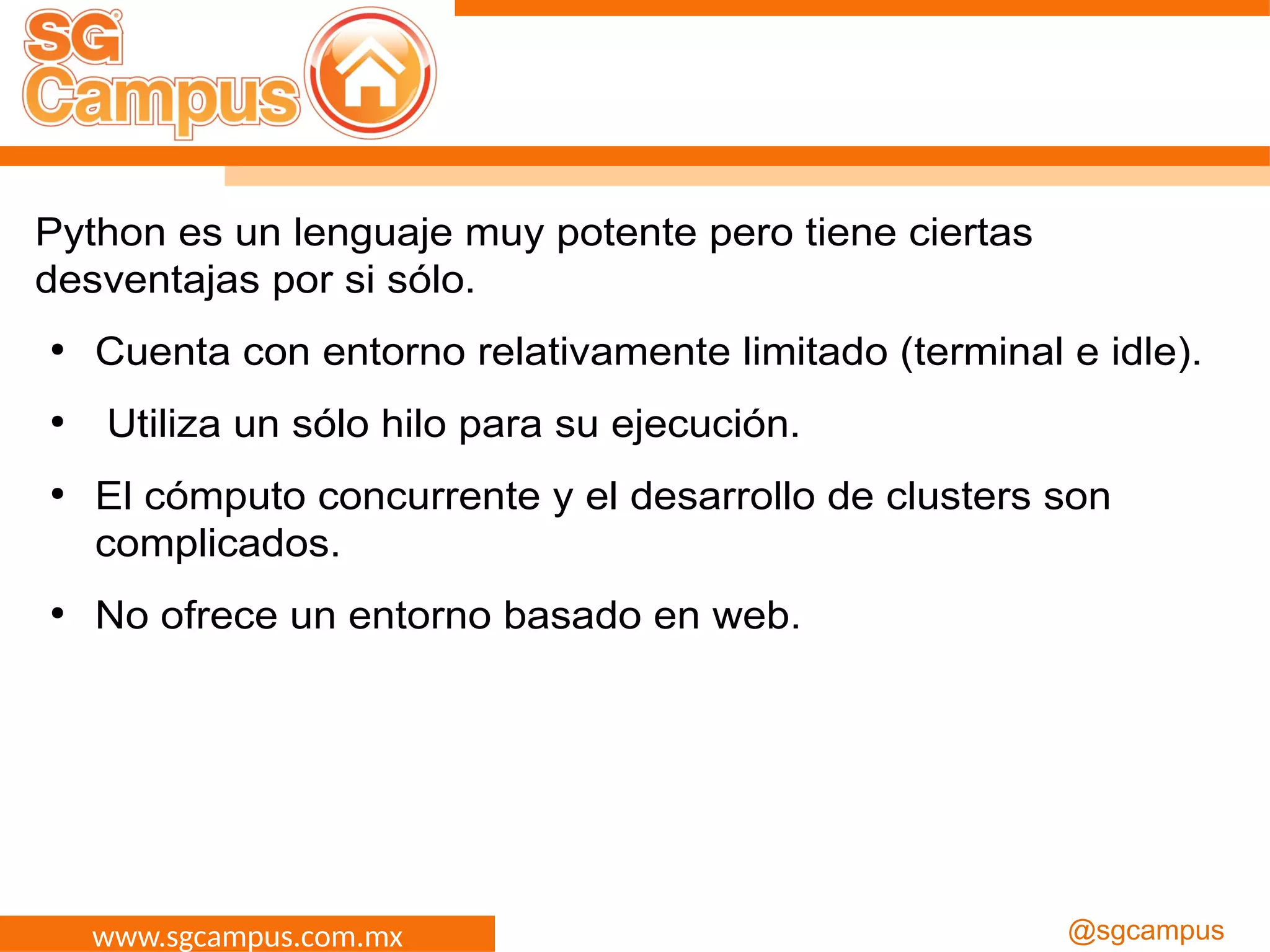 www.sgcampus.com.mx @sgcampus
Python es un lenguaje muy potente pero tiene ciertas
desventajas por si sólo.
●
Cuenta con entorno relativamente limitado (terminal e idle).
●
Utiliza un sólo hilo para su ejecución.
●
El cómputo concurrente y el desarrollo de clusters son
complicados.
●
No ofrece un entorno basado en web.
 