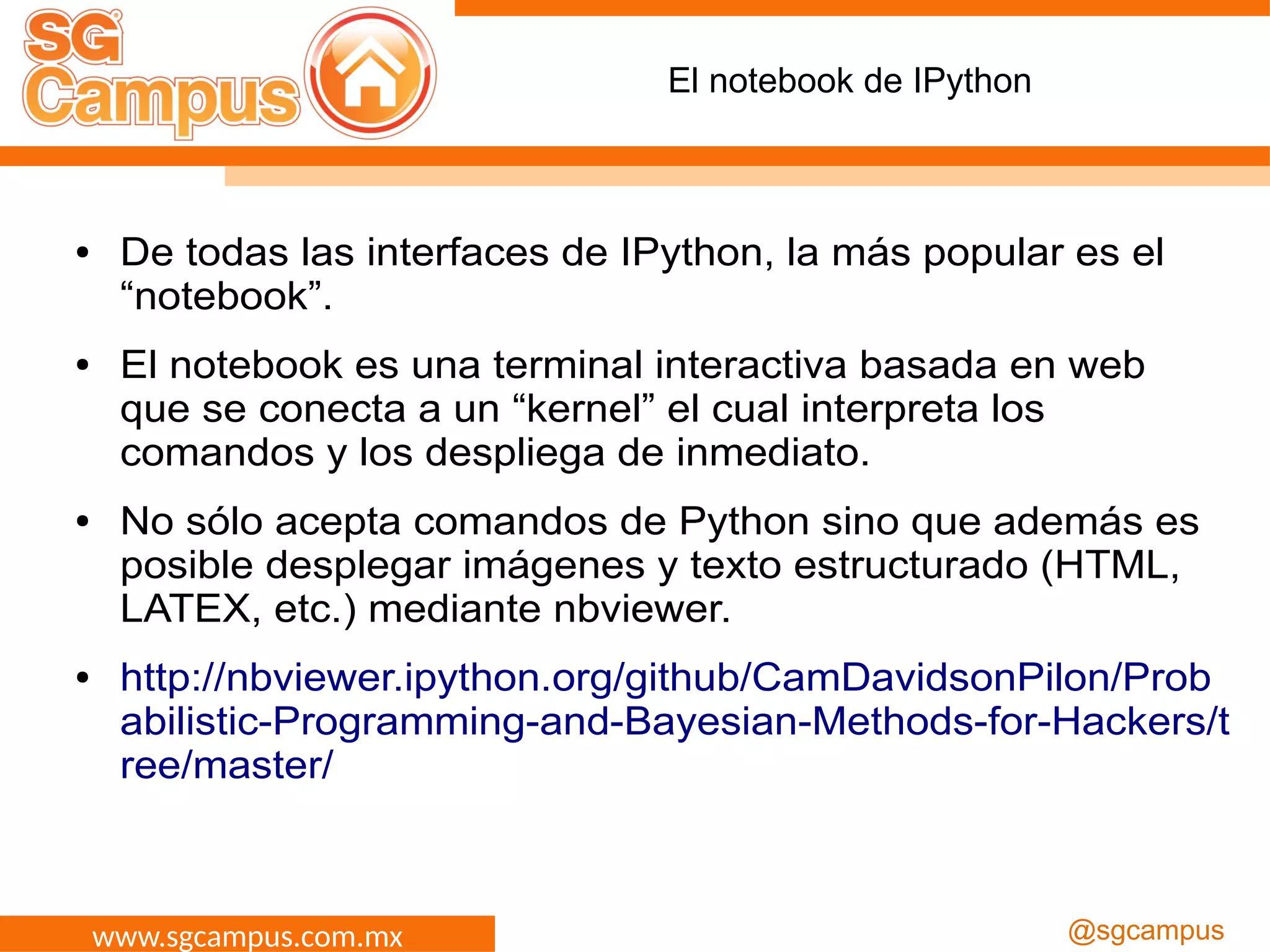 www.sgcampus.com.mx @sgcampus
El notebook de IPython
● De todas las interfaces de IPython, la más popular es el
“notebook”.
● El notebook es una terminal interactiva basada en web
que se conecta a un “kernel” el cual interpreta los
comandos y los despliega de inmediato.
● No sólo acepta comandos de Python sino que además es
posible desplegar imágenes y texto estructurado (HTML,
LATEX, etc.) mediante nbviewer.
● http://nbviewer.ipython.org/github/CamDavidsonPilon/Prob
abilistic-Programming-and-Bayesian-Methods-for-Hackers/t
ree/master/
 