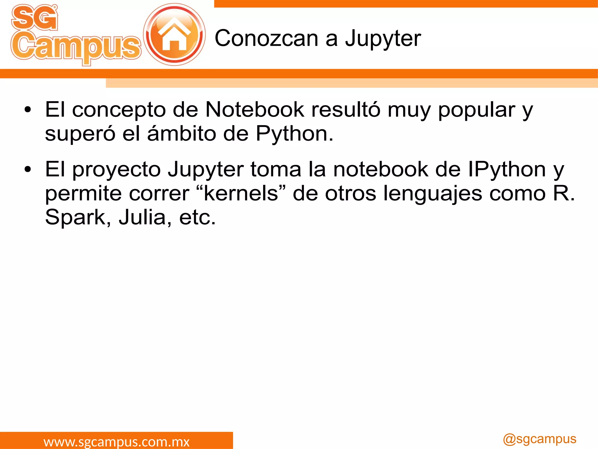 www.sgcampus.com.mx @sgcampus
Conozcan a Jupyter
● El concepto de Notebook resultó muy popular y
superó el ámbito de Python.
● El proyecto Jupyter toma la notebook de IPython y
permite correr “kernels” de otros lenguajes como R.
Spark, Julia, etc.
 