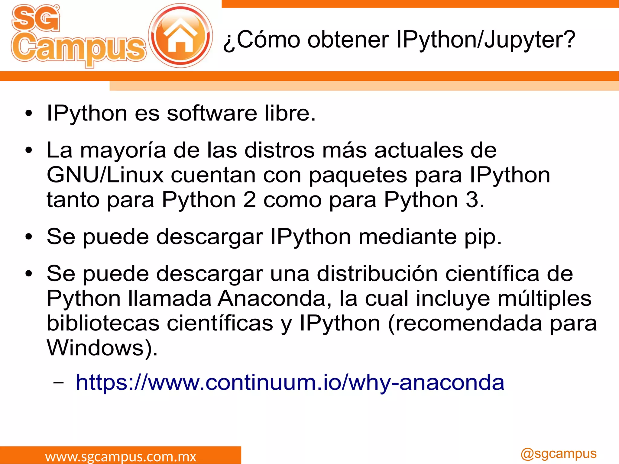 www.sgcampus.com.mx @sgcampus
¿Cómo obtener IPython/Jupyter?
● IPython es software libre.
● La mayoría de las distros más actuales de
GNU/Linux cuentan con paquetes para IPython
tanto para Python 2 como para Python 3.
● Se puede descargar IPython mediante pip.
● Se puede descargar una distribución científica de
Python llamada Anaconda, la cual incluye múltiples
bibliotecas científicas y IPython (recomendada para
Windows).
– https://www.continuum.io/why-anaconda
 