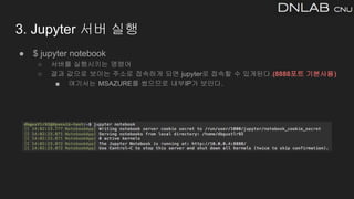 ● $ jupyter notebook
○ 서버를 실행시키는 명령어
○ 결과 값으로 보이는 주소로 접속하게 되면 jupyter로 접속할 수 있게된다.(8888포트 기본사용)
■ 여기서는 MSAZURE를 썼으므로 내부IP가 보인다.
3. Jupyter 서버 실행
 