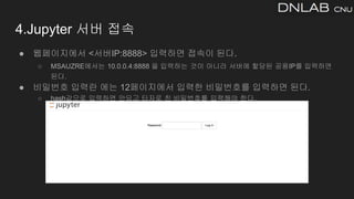 4.Jupyter 서버 접속
● 웹페이지에서 <서버IP:8888> 입력하면 접속이 된다.
○ MSAUZRE에서는 10.0.0.4:8888 을 입력하는 것이 아니라 서버에 할당된 공용IP를 입력하면
된다.
● 비밀번호 입력란 에는 12페이지에서 입력한 비밀번호를 입력하면 된다.
○ hash값으로 입력하면 안되고 타자로 친 비밀번호를 입력해야 한다.
 