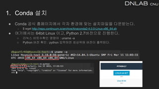 1. Conda 설치
● Conda 공식 홈페이지에서 각자 환경에 맞는 설치파일을 다운받는다.
○ $ wget http://repo.continuum.io/archive/Anaconda2-4.0.0-Linux-x86_64.sh
● 여기에서는 64bit Linux 이고, Python 2.7버전으로 진행한다.
○ 리눅스 비트수확인 명령어 : uname -a
○ Python 버전 확인 : python 입력하면 최상위에 버전이 출력된다.
 