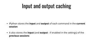 Input and output caching
• IPython stores the input and output of each command in the current
session
• It also stores the input (and output - if enabled in the settings) of the
previous sessions
 