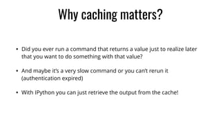 Why caching matters?
• Did you ever run a command that returns a value just to realize later
that you want to do something with that value?
• And maybe it’s a very slow command or you can’t rerun it
(authentication expired)
• With IPython you can just retrieve the output from the cache!
 
