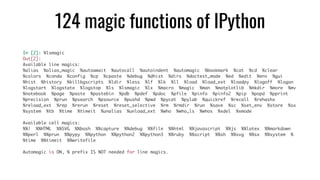 124 magic functions of IPython
In [2]: %lsmagic
Out[2]:
Available line magics:
%alias %alias_magic %autoawait %autocall %autoindent %automagic %bookmark %cat %cd %clear
%colors %conda %config %cp %cpaste %debug %dhist %dirs %doctest_mode %ed %edit %env %gui
%hist %history %killbgscripts %ldir %less %lf %lk %ll %load %load_ext %loadpy %logoff %logon
%logstart %logstate %logstop %ls %lsmagic %lx %macro %magic %man %matplotlib %mkdir %more %mv
%notebook %page %paste %pastebin %pdb %pdef %pdoc %pfile %pinfo %pinfo2 %pip %popd %pprint
%precision %prun %psearch %psource %pushd %pwd %pycat %pylab %quickref %recall %rehashx
%reload_ext %rep %rerun %reset %reset_selective %rm %rmdir %run %save %sc %set_env %store %sx
%system %tb %time %timeit %unalias %unload_ext %who %who_ls %whos %xdel %xmode
Available cell magics:
%%! %%HTML %%SVG %%bash %%capture %%debug %%file %%html %%javascript %%js %%latex %%markdown
%%perl %%prun %%pypy %%python %%python2 %%python3 %%ruby %%script %%sh %%svg %%sx %%system %
%time %%timeit %%writefile
Automagic is ON, % prefix IS NOT needed for line magics.
 
