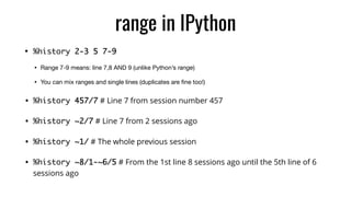 range in IPython
• %history 2-3 5 7-9
• Range 7-9 means: line 7,8 AND 9 (unlike Python’s range)

• You can mix ranges and single lines (duplicates are ﬁne too!)

• %history 457/7 # Line 7 from session number 457
• %history ~2/7 # Line 7 from 2 sessions ago
• %history ~1/ # The whole previous session
• %history ~8/1-~6/5 # From the 1st line 8 sessions ago until the 5th line of 6
sessions ago
 