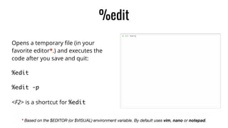%edit
Opens a temporary ﬁle (in your
favorite editor*.) and executes the
code after you save and quit:
%edit	
%edit -p	
<F2> is a shortcut for %edit
* Based on the $EDITOR (or $VISUAL) environment variable. By default uses vim, nano or notepad.
 