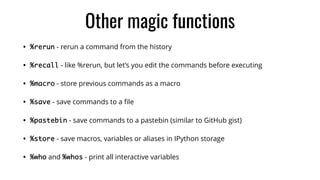 Other magic functions
• %rerun - rerun a command from the history
• %recall - like %rerun, but let’s you edit the commands before executing
• %macro - store previous commands as a macro
• %save - save commands to a ﬁle
• %pastebin - save commands to a pastebin (similar to GitHub gist)
• %store - save macros, variables or aliases in IPython storage
• %who and %whos - print all interactive variables
 
