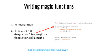 Writing magic functions
1. Write a function
2. Decorate it with 
@register_line_magic or
@register_cell_magic
from IPython.core.magic import register_line_magic
@register_line_magic("reverse")
def lmagic(line):
"Line magic to reverse a string"
return line[::-1]
In [2]: %reverse hello world
Out[2]: 'dlrow olleh'
Cell magic function that runs mypy
 