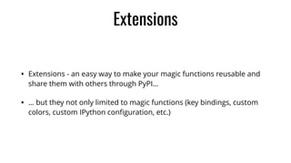 Extensions
• Extensions - an easy way to make your magic functions reusable and
share them with others through PyPI…
• … but they not only limited to magic functions (key bindings, custom
colors, custom IPython conﬁguration, etc.)
 