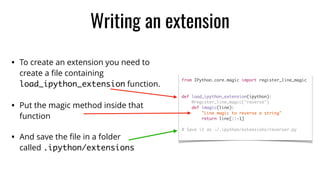 • To create an extension you need to
create a ﬁle containing
load_ipython_extension function.
• Put the magic method inside that
function
• And save the ﬁle in a folder
called .ipython/extensions
Writing an extension
from IPython.core.magic import register_line_magic	
def load_ipython_extension(ipython):	
@register_line_magic("reverse")	
def lmagic(line):	
"Line magic to reverse a string"	
return line[::-1]	
# Save it as ~/.ipython/extensions/reverser.py	
 
