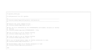 # ipython_config.py
# Configuration file for ipython.
#------------------------------------------------------------------------------
# InteractiveShellApp(Configurable) configuration
#------------------------------------------------------------------------------
## Execute the given command string.
#c.InteractiveShellApp.code_to_run = ''
## Run the file referenced by the PYTHONSTARTUP environment variable at IPython
# startup.
#c.InteractiveShellApp.exec_PYTHONSTARTUP = True
## List of files to run at IPython startup.
#c.InteractiveShellApp.exec_files = []
## lines of code to run at IPython startup.
#c.InteractiveShellApp.exec_lines = []
## A list of dotted module names of IPython extensions to load.
#c.InteractiveShellApp.extensions = []
## dotted module name of an IPython extension to load.
#c.InteractiveShellApp.extra_extension = ‘'
(…)
 