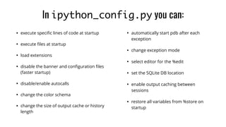 • execute speciﬁc lines of code at startup
• execute ﬁles at startup
• load extensions
• disable the banner and conﬁguration ﬁles
(faster startup)
• disable/enable autocalls
• change the color schema
• change the size of output cache or history
length
• automatically start pdb after each
exception
• change exception mode
• select editor for the %edit
• set the SQLite DB location
• enable output caching between
sessions
• restore all variables from %store on
startup
In ipython_config.py you can:
 