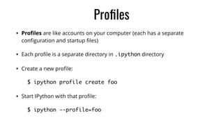 Proﬁles
• Proﬁles are like accounts on your computer (each has a separate
conﬁguration and startup ﬁles)
• Each proﬁle is a separate directory in .ipython directory
• Create a new proﬁle:
$ ipython profile create foo	
• Start IPython with that proﬁle:
$ ipython --profile=foo
 