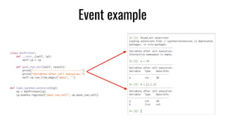 class VarPrinter:	
def __init__(self, ip):	
self.ip = ip	
def post_run_cell(self, result):	
print("-------------------------------")	
print("Variables after cell execution:")	
self.ip.run_line_magic("whos", '')	
def load_ipython_extension(ip):	
vp = VarPrinter(ip)	
ip.events.register("post_run_cell", vp.post_run_cell)
Event example
 