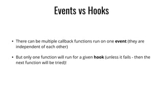 Events vs Hooks
• There can be multiple callback functions run on one event (they are
independent of each other)
• But only one function will run for a given hook (unless it fails - then the
next function will be tried)!
 