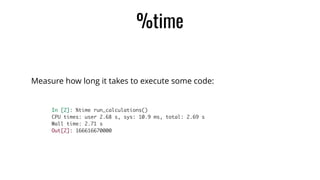 %time
Measure how long it takes to execute some code:
In [2]: %time run_calculations()	
CPU times: user 2.68 s, sys: 10.9 ms, total: 2.69 s	
Wall time: 2.71 s	
Out[2]: 166616670000
 