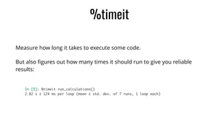 %timeit
Measure how long it takes to execute some code.
But also ﬁgures out how many times it should run to give you reliable
results:
In [5]: %timeit run_calculations()	
2.82 s ± 124 ms per loop (mean ± std. dev. of 7 runs, 1 loop each)
 
