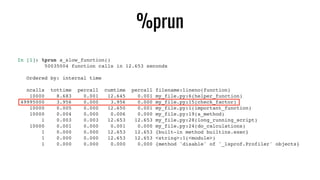 %prun
In [1]: %prun a_slow_function()
50035004 function calls in 12.653 seconds
Ordered by: internal time
ncalls tottime percall cumtime percall filename:lineno(function)
10000 8.683 0.001 12.645 0.001 my_file.py:6(helper_function)
49995000 3.956 0.000 3.956 0.000 my_file.py:15(check_factor)
10000 0.005 0.000 12.650 0.001 my_file.py:1(important_function)
10000 0.004 0.000 0.006 0.000 my_file.py:19(a_method)
1 0.003 0.003 12.653 12.653 my_file.py:28(long_running_script)
10000 0.001 0.000 0.001 0.000 my_file.py:24(do_calculations)
1 0.000 0.000 12.653 12.653 {built-in method builtins.exec}
1 0.000 0.000 12.653 12.653 <string>:1(<module>)
1 0.000 0.000 0.000 0.000 {method 'disable' of '_lsprof.Profiler' objects}
 