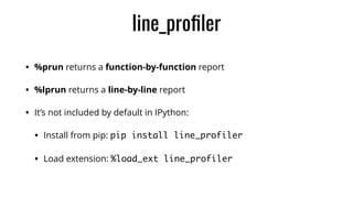 line_proﬁler
• %prun returns a function-by-function report
• %lprun returns a line-by-line report
• It’s not included by default in IPython:
• Install from pip: pip install line_profiler
• Load extension: %load_ext line_profiler
 