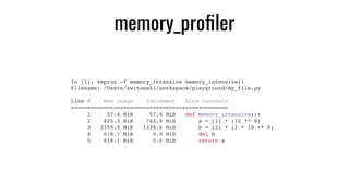 memory_proﬁler
In [1]: %mprun -f memory_intensive memory_intensive()
Filename: /Users/switowski/workspace/playground/my_file.py
Line # Mem usage Increment Line Contents
================================================
1 57.4 MiB 57.4 MiB def memory_intensive():
2 820.3 MiB 762.9 MiB a = [1] * (10 ** 8)
3 2159.0 MiB 1338.6 MiB b = [2] * (2 * 10 ** 8)
4 618.1 MiB 0.0 MiB del b
5 618.1 MiB 0.0 MiB return a
 