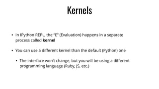 • In IPython REPL, the “E” (Evaluation) happens in a separate
process called kernel
• You can use a diﬀerent kernel than the default (Python) one
• The interface won’t change, but you will be using a diﬀerent
programming language (Ruby, JS, etc.)
Kernels
 