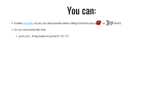 You can:
• Enable autocalls, so you can skip brackets when calling functions (any or fans?)
• Or run commands like that:
• ,print a b c # Equivalent to print(“a”, “b”, “c”)
 