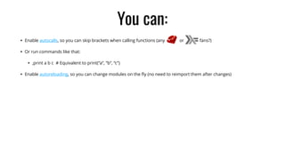 You can:
• Enable autocalls, so you can skip brackets when calling functions (any or fans?)
• Or run commands like that:
• ,print a b c # Equivalent to print(“a”, “b”, “c”)
• Enable autoreloading, so you can change modules on the ﬂy (no need to reimport them after changes)
 