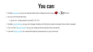 You can:
• Enable autocalls, so you can skip brackets when calling functions (any or fans?)
• Or run commands like that:
• ,print a b c # Equivalent to print(“a”, “b”, “c”)
• Enable autoreloading, so you can change modules on the ﬂy (no need to reimport them after changes)
• Turn on the “doctest mode” so you can easily write the doctest documentation
• Use the “demo mode” for interactive IPython presentations in your terminal.
 