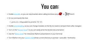 You can:
• Enable autocalls, so you can skip brackets when calling functions (any or fans?)
• Or run commands like that:
• ,print a b c # Equivalent to print(“a”, “b”, “c”)
• Enable autoreloading, so you can change modules on the ﬂy (no need to reimport them after changes)
• Turn on the “doctest mode” so you can easily write the doctest documentation
• Use the “demo mode” for interactive IPython presentations in your terminal.
• Turn IPython into your system shell (show current directory in prompt + autocalls + %rehashx)
 