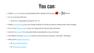 You can:
• Enable autocalls, so you can skip brackets when calling functions (any or fans?)
• Or run commands like that:
• ,print a b c # Equivalent to print(“a”, “b”, “c”)
• Enable autoreloading, so you can change modules on the ﬂy (no need to reimport them after changes)
• Turn on the “doctest mode” so you can easily write the doctest documentation
• Use the “demo mode” for interactive IPython presentations in your terminal.
• Turn IPython into your system shell (show current directory in prompt + autocalls + %rehashx)
• Add custom keyboard shortcuts
• Or input transformations
• Or AST transformations
 